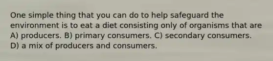 One simple thing that you can do to help safeguard the environment is to eat a diet consisting only of organisms that are A) producers. B) primary consumers. C) secondary consumers. D) a mix of producers and consumers.