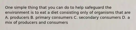 One simple thing that you can do to help safeguard the environment is to eat a diet consisting only of organisms that are A. producers B. primary consumers C. secondary consumers D. a mix of producers and consumers