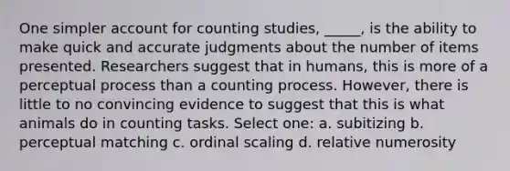 One simpler account for counting studies, _____, is the ability to make quick and accurate judgments about the number of items presented. Researchers suggest that in humans, this is more of a perceptual process than a counting process. However, there is little to no convincing evidence to suggest that this is what animals do in counting tasks. Select one: a. subitizing b. perceptual matching c. ordinal scaling d. relative numerosity