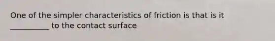 One of the simpler characteristics of friction is that is it __________ to the contact surface