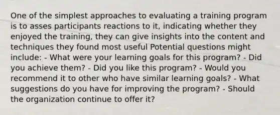 One of the simplest approaches to evaluating a training program is to asses participants reactions to it, indicating whether they enjoyed the training, they can give insights into the content and techniques they found most useful Potential questions might include: - What were your learning goals for this program? - Did you achieve them? - Did you like this program? - Would you recommend it to other who have similar learning goals? - What suggestions do you have for improving the program? - Should the organization continue to offer it?