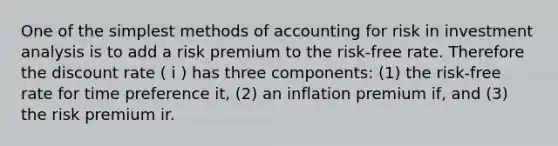 One of the simplest methods of accounting for risk in investment analysis is to add a risk premium to the risk-free rate. Therefore the discount rate ( i ) has three components: (1) the risk-free rate for time preference it, (2) an inflation premium if, and (3) the risk premium ir.