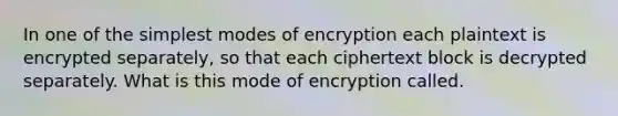 In one of the simplest modes of encryption each plaintext is encrypted separately, so that each ciphertext block is decrypted separately. What is this mode of encryption called.