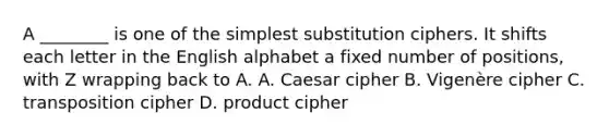 A ________ is one of the simplest substitution ciphers. It shifts each letter in the English alphabet a fixed number of positions, with Z wrapping back to A. A. Caesar cipher B. Vigenère cipher C. transposition cipher D. product cipher