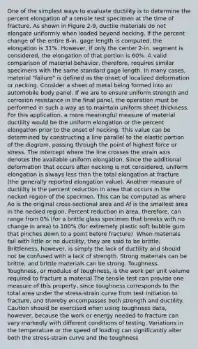 One of the simplest ways to evaluate ductility is to determine the percent elongation of a tensile test specimen at the time of fracture. As shown in Figure 2-9, ductile materials do not elongate uniformly when loaded beyond necking. If the percent change of the entire 8-in. gage length is computed, the elongation is 31%. However, if only the center 2-in. segment is considered, the elongation of that portion is 60%. A valid comparison of material behavior, therefore, requires similar specimens with the same standard gage length. In many cases, material "failure" is defined as the onset of localized deformation or necking. Consider a sheet of metal being formed into an automobile body panel. If we are to ensure uniform strength and corrosion resistance in the final panel, the operation must be performed in such a way as to maintain uniform sheet thickness. For this application, a more meaningful measure of material ductility would be the uniform elongation or the percent elongation prior to the onset of necking. This value can be determined by constructing a line parallel to the elastic portion of the diagram, passing through the point of highest force or stress. The intercept where the line crosses the strain axis denotes the available uniform elongation. Since the additional deformation that occurs after necking is not considered, uniform elongation is always less than the total elongation at fracture (the generally reported elongation value). Another measure of ductility is the percent reduction in area that occurs in the necked region of the specimen. This can be computed as where Ao is the original cross-sectional area and Af is the smallest area in the necked region. Percent reduction in area, therefore, can range from 0% (for a brittle glass specimen that breaks with no change in area) to 100% (for extremely plastic soft bubble gum that pinches down to a point before fracture). When materials fail with little or no ductility, they are said to be brittle. Brittleness, however, is simply the lack of ductility and should not be confused with a lack of strength. Strong materials can be brittle, and brittle materials can be strong. Toughness. Toughness, or modulus of toughness, is the work per unit volume required to fracture a material.The tensile test can provide one measure of this property, since toughness corresponds to the total area under the stress-strain curve from test initiation to fracture, and thereby encompasses both strength and ductility. Caution should be exercised when using toughness data, however, because the work or energy needed to fracture can vary markedly with different conditions of testing. Variations in the temperature or the speed of loading can significantly alter both the stress-strain curve and the toughness