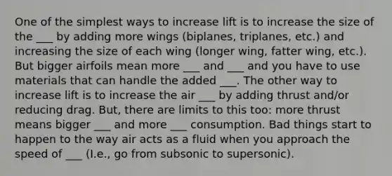 One of the simplest ways to increase lift is to increase the size of the ___ by adding more wings (biplanes, triplanes, etc.) and increasing the size of each wing (longer wing, fatter wing, etc.). But bigger airfoils mean more ___ and ___ and you have to use materials that can handle the added ___. The other way to increase lift is to increase the air ___ by adding thrust and/or reducing drag. But, there are limits to this too: more thrust means bigger ___ and more ___ consumption. Bad things start to happen to the way air acts as a fluid when you approach the speed of ___ (I.e., go from subsonic to supersonic).