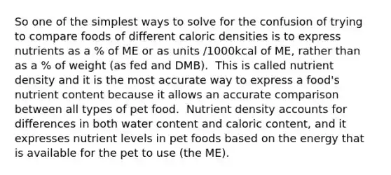 So one of the simplest ways to solve for the confusion of trying to compare foods of different caloric densities is to express nutrients as a % of ME or as units /1000kcal of ME, rather than as a % of weight (as fed and DMB).​ ​ This is called nutrient density and it is the most accurate way to express a food's nutrient content because it allows an accurate comparison between all types of pet food. ​ Nutrient density accounts for differences in both water content and caloric content, and it expresses nutrient levels in pet foods based on the energy that is available for the pet to use (the ME).​ ​