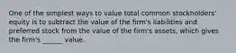 One of the simplest ways to value total common stockholders' equity is to subtract the value of the firm's liabilities and preferred stock from the value of the firm's assets, which gives the firm's ______ value.