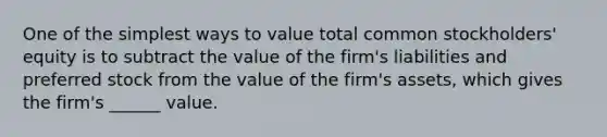 One of the simplest ways to value total common stockholders' equity is to subtract the value of the firm's liabilities and preferred stock from the value of the firm's assets, which gives the firm's ______ value.