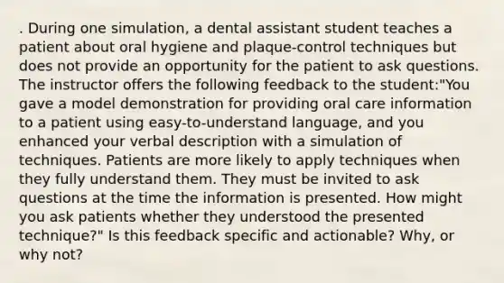 . During one simulation, a dental assistant student teaches a patient about oral hygiene and plaque-control techniques but does not provide an opportunity for the patient to ask questions. The instructor offers the following feedback to the student:"You gave a model demonstration for providing oral care information to a patient using easy-to-understand language, and you enhanced your verbal description with a simulation of techniques. Patients are more likely to apply techniques when they fully understand them. They must be invited to ask questions at the time the information is presented. How might you ask patients whether they understood the presented technique?" Is this feedback specific and actionable? Why, or why not?