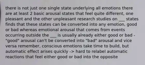 there is not just one single state underlying all emotions there are at least 2 basic arousal states that feel quite different, one pleasant and the other unpleasant research studies on ___ states finds that these states can be converted into any emotion, good or bad whereas emotional arousal that comes from events occurring outside the ___ is usually already either good or bad -"good" arousal can't be converted into "bad" arousal and vice versa remember, conscious emotions take time to build, but automatic effect arises quickly -> hard to relabel automatic reactions that feel either good or bad into the opposite