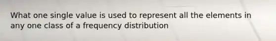 What one single value is used to represent all the elements in any one class of a frequency distribution