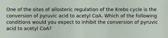 One of the sites of allosteric regulation of the Krebs cycle is the conversion of pyruvic acid to acetyl CoA. Which of the following conditions would you expect to inhibit the conversion of pyruvic acid to acetyl CoA?