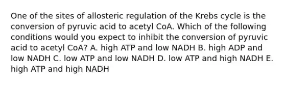 One of the sites of allosteric regulation of the Krebs cycle is the conversion of pyruvic acid to acetyl CoA. Which of the following conditions would you expect to inhibit the conversion of pyruvic acid to acetyl CoA? A. high ATP and low NADH B. high ADP and low NADH C. low ATP and low NADH D. low ATP and high NADH E. high ATP and high NADH