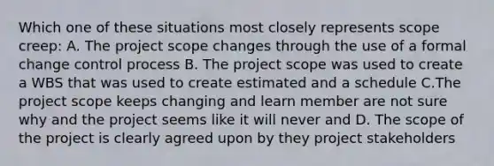 Which one of these situations most closely represents scope creep: A. The project scope changes through the use of a formal change control process B. The project scope was used to create a WBS that was used to create estimated and a schedule C.The project scope keeps changing and learn member are not sure why and the project seems like it will never and D. The scope of the project is clearly agreed upon by they project stakeholders