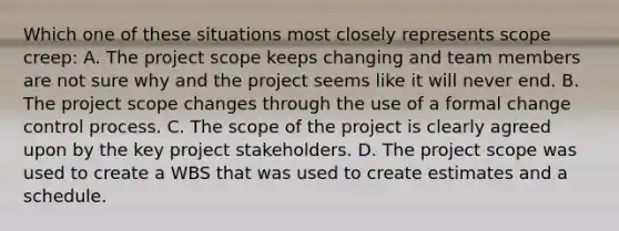 Which one of these situations most closely represents scope creep: A. The project scope keeps changing and team members are not sure why and the project seems like it will never end. B. The project scope changes through the use of a formal change control process. C. The scope of the project is clearly agreed upon by the key project stakeholders. D. The project scope was used to create a WBS that was used to create estimates and a schedule.