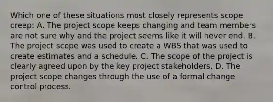 Which one of these situations most closely represents scope creep: A. The project scope keeps changing and team members are not sure why and the project seems like it will never end. B. The project scope was used to create a WBS that was used to create estimates and a schedule. C. The scope of the project is clearly agreed upon by the key project stakeholders. D. The project scope changes through the use of a formal change control process.