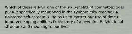 Which of these is NOT one of the six benefits of committed goal pursuit specifically mentioned in the Lyubomirsky reading? A. Bolstered self-esteem B. Helps us to master our use of time C. Improved coping abilities D. Mastery of a new skill E. Additional structure and meaning to our lives