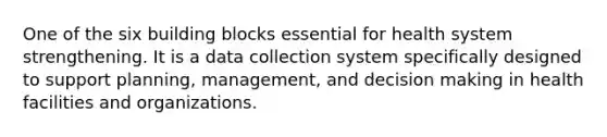 One of the six building blocks essential for health system strengthening. It is a data collection system specifically designed to support planning, management, and decision making in health facilities and organizations.