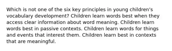 Which is not one of the six key principles in young children's vocabulary development? Children learn words best when they access clear information about word meaning. Children learn words best in passive contexts. Children learn words for things and events that interest them. Children learn best in contexts that are meaningful.