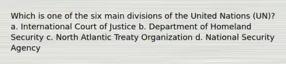 Which is one of the six main divisions of the United Nations (UN)? a. International Court of Justice b. Department of Homeland Security c. North Atlantic Treaty Organization d. National Security Agency