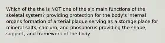 Which of the the is NOT one of the six main functions of the skeletal system? providing protection for the body's internal organs formation of arterial plaque serving as a storage place for mineral salts, calcium, and phosphorus providing the shape, support, and framework of the body