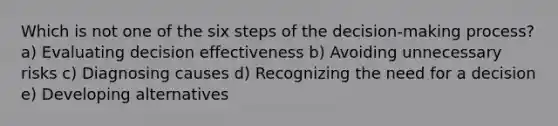 Which is not one of the six steps of the decision-making process? a) Evaluating decision effectiveness b) Avoiding unnecessary risks c) Diagnosing causes d) Recognizing the need for a decision e) Developing alternatives