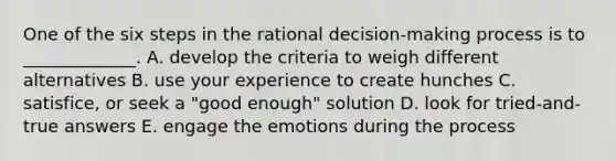 One of the six steps in the rational​ decision-making process is to​ _____________. A. develop the criteria to weigh different alternatives B. use your experience to create hunches C. satisfice, or seek a​ "good enough" solution D. look for​ tried-and-true answers E. engage the emotions during the process