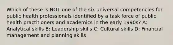 Which of these is NOT one of the six universal competencies for public health professionals identified by a task force of public health practitioners and academics in the early 1990s? A: Analytical skills B: Leadership skills C: Cultural skills D: Financial management and planning skills