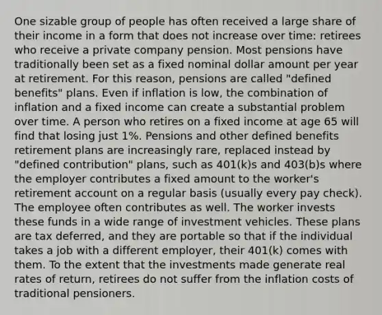 One sizable group of people has often received a large share of their income in a form that does not increase over time: retirees who receive a private company pension. Most pensions have traditionally been set as a fixed nominal dollar amount per year at retirement. For this reason, pensions are called "defined benefits" plans. Even if inflation is low, the combination of inflation and a fixed income can create a substantial problem over time. A person who retires on a fixed income at age 65 will find that losing just 1%. Pensions and other defined benefits retirement plans are increasingly rare, replaced instead by "defined contribution" plans, such as 401(k)s and 403(b)s where the employer contributes a fixed amount to the worker's retirement account on a regular basis (usually every pay check). The employee often contributes as well. The worker invests these funds in a wide range of investment vehicles. These plans are tax deferred, and they are portable so that if the individual takes a job with a different employer, their 401(k) comes with them. To the extent that the investments made generate real rates of return, retirees do not suffer from the inflation costs of traditional pensioners.