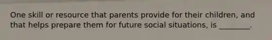 One skill or resource that parents provide for their children, and that helps prepare them for future social situations, is ________.