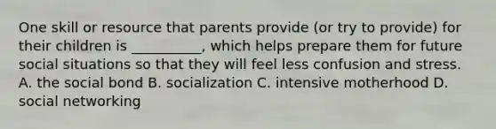 One skill or resource that parents provide (or try to provide) for their children is __________, which helps prepare them for future social situations so that they will feel less confusion and stress. A. the social bond B. socialization C. intensive motherhood D. social networking