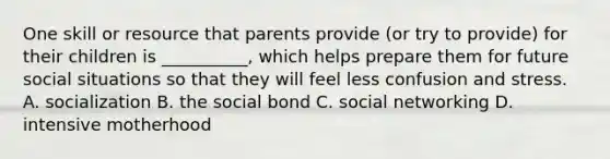 One skill or resource that parents provide (or try to provide) for their children is __________, which helps prepare them for future social situations so that they will feel less confusion and stress. A. socialization B. the social bond C. social networking D. intensive motherhood