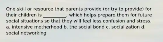 One skill or resource that parents provide (or try to provide) for their children is __________, which helps prepare them for future social situations so that they will feel less confusion and stress. a. intensive motherhood b. the social bond c. socialization d. social networking