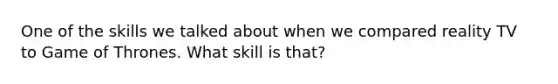 One of the skills we talked about when we compared reality TV to Game of Thrones. What skill is that?