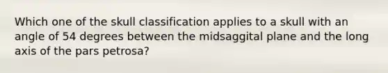 Which one of the skull classification applies to a skull with an angle of 54 degrees between the midsaggital plane and the long axis of the pars petrosa?