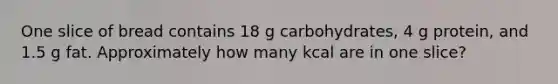 One slice of bread contains 18 g carbohydrates, 4 g protein, and 1.5 g fat. Approximately how many kcal are in one slice?