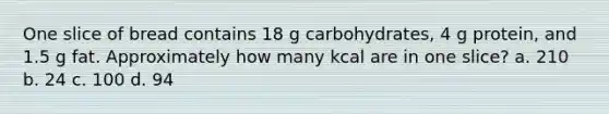 One slice of bread contains 18 g carbohydrates, 4 g protein, and 1.5 g fat. Approximately how many kcal are in one slice? a. 210 b. 24 c. 100 d. 94