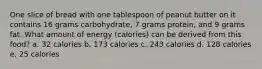 One slice of bread with one tablespoon of peanut butter on it contains 16 grams carbohydrate, 7 grams protein, and 9 grams fat. What amount of energy (calories) can be derived from this food? a. 32 calories b. 173 calories c. 243 calories d. 128 calories e. 25 calories