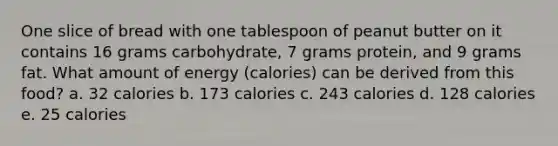 One slice of bread with one tablespoon of peanut butter on it contains 16 grams carbohydrate, 7 grams protein, and 9 grams fat. What amount of energy (calories) can be derived from this food? a. 32 calories b. 173 calories c. 243 calories d. 128 calories e. 25 calories