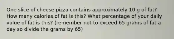 One slice of cheese pizza contains approximately 10 g of fat? How many calories of fat is this? What percentage of your daily value of fat is this? (remember not to exceed 65 grams of fat a day so divide the grams by 65)