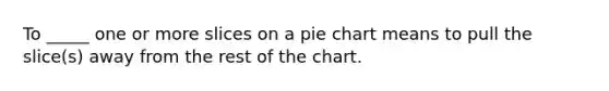 To _____ one or more slices on a pie chart means to pull the slice(s) away from the rest of the chart.