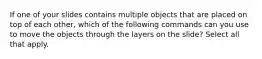 If one of your slides contains multiple objects that are placed on top of each other, which of the following commands can you use to move the objects through the layers on the slide? Select all that apply.