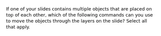 If one of your slides contains multiple objects that are placed on top of each other, which of the following commands can you use to move the objects through the layers on the slide? Select all that apply.