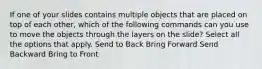 If one of your slides contains multiple objects that are placed on top of each other, which of the following commands can you use to move the objects through the layers on the slide? Select all the options that apply. Send to Back Bring Forward Send Backward Bring to Front