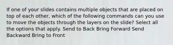 If one of your slides contains multiple objects that are placed on top of each other, which of the following commands can you use to move the objects through the layers on the slide? Select all the options that apply. Send to Back Bring Forward Send Backward Bring to Front