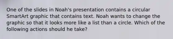 One of the slides in Noah's presentation contains a circular SmartArt graphic that contains text. Noah wants to change the graphic so that it looks more like a list than a circle. Which of the following actions should he take?