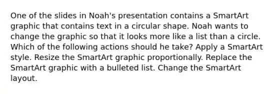 One of the slides in Noah's presentation contains a SmartArt graphic that contains text in a circular shape. Noah wants to change the graphic so that it looks more like a list than a circle. Which of the following actions should he take? Apply a SmartArt style. Resize the SmartArt graphic proportionally. Replace the SmartArt graphic with a bulleted list. Change the SmartArt layout.