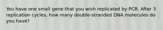 You have one small gene that you wish replicated by PCR. After 3 replication cycles, how many double-stranded DNA molecules do you have?