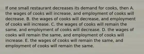 If one small restaurant decreases its demand for cooks, then A. the wages of cooks will increase, and employment of cooks will decrease. B. the wages of cooks will decrease, and employment of cooks will increase. C. the wages of cooks will remain the same, and employment of cooks will decrease. D. the wages of cooks will remain the same, and employment of cooks will increase. E. the wages of cooks will remain the same, and employment of cooks will remain the same.